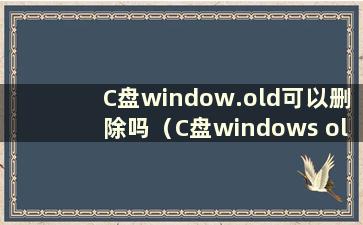 C盘window.old可以删除吗（C盘windows old）